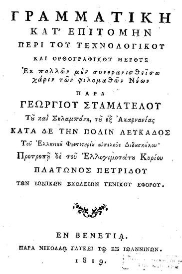 Γραμματική κατ' επιτομήν περί του τεχνολογικού και ορθογραφικού μέρους /  Εκ πολλών μεν συνερανισθείσα χάριν των φιλομαθών Νέων παρά Γεωργίου Σταματέλου του και Σηλαμπάνη, του εξ Ακαρνανίας κατά δε την πόλιν Λευκάδος του Ελληνικού Φροντιστηρίου ευτελούς Διδασκάλου' Προτροπή δε του Ελλογιμοτάτου Κυρίου Πλάτωνος Πετρίδου των Ιωνικών σχολείων γενικού Εφόρου.