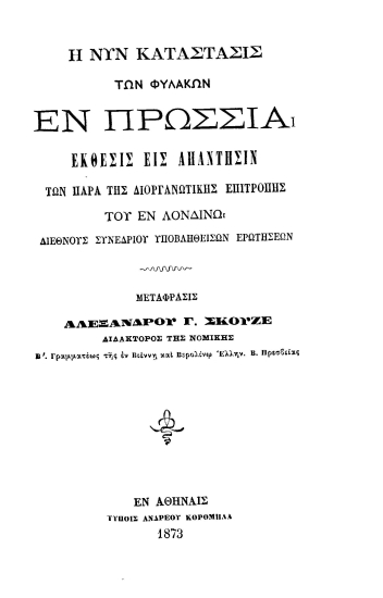 Η νυν κατάστασις των φυλακών εν Πρωσσία :  Έκθεσις εις απάντησιν των παρά της Διοργανωτικής Επιτροπής του εν Λονδίνω Διεθνούς Συνεδρίου υποβληθεισών ερωτήσεων /  Μετάφρασις Αλεξάνδρου Γ. Σκουζέ διδάκτορος της Νομικής Β'. Γραμματέως της εν Βιέννης και Βερολίνω Ελλην. Β. Πρεσβείας.