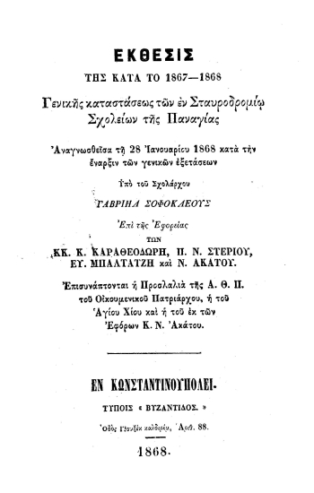 Έκθεσις της κατά το 1867-1868 Γενικής Καταστάσεως των εν Σταυροδρομίω σχολείων της Παναγίας :  Αναγνωσθείσα τη 28 Ιανουαρίου 1860 κατά την έναρξιν των γενικών εξετάσεων /  υπό του Σχολάρχου Γαβριήλ Σοφοκλέους επί της Εφορείας των κ. κ. Κ. Καραθεοδωρή, Π. Ν. Στεργίου, Ευ. Μπαλτατζή και Ν. Ακάτου.
