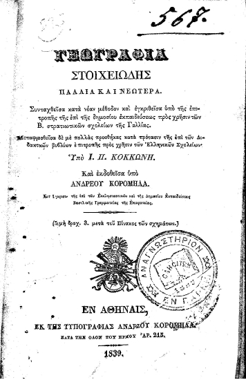Γεωγραφία στοιχειώδης παλαιά και νεωτέρα. /  Συνταχθείσα κατά νέαν μέθοδον και εγκριθείσα υπό της επιτροπής της επί της δημοσίου εκπαιδεύσεως προς χρήσιν των Β. στρατιωτικών σχολείων της Γαλλίας. Μεταφρασθείσα δε με πολλάς προσθήκας κατά πρότασιν της επί των Διδακτικών βιβλίων επιτροπής προς χρήσιν των Ελληνικών σχολείων; Υπό Ι. Π. Κοκκώνη. Και εκδοθείσα υπό Ανδρέου Κορομηλά...