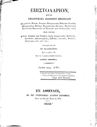 Επιστολάριον, :  Ήτοι υποδείγματα διαφόρων επιστολών Συγγενικών, Φιλικών, Ικετηρίων, Φιλοφρονητικών, Παθητικών, Γαμηλίων, Συγχαριτηρίων, Πενθίμων, Παραμυθητικών, Ευκτηρίων, Προσκλητηρίων, Συστατικών, Παραινετικών και Εμπορικών μετά των απαντήσεων αυτών, Προς τούτοις Τύποι αναφορών προς διαφόρους Αρχάς, Συμφωνητικών, Ομολογιών, Εγκυκλίων, Προικοσυμφώνων, Διαθηκών, Ναυτικών, Ενοικίων, Πωλητηρίων κτλ. κτλ. κτλ /  Συνταχθέν μεν υπό Γρ. Παλαιολόγου, Βελτιωθέν δε Και νυν πρώτον εκδοθέν δαπάναις Ανδρέου Κορομηλά...