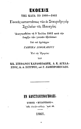 Έκθεσις της κατά το 1860-1861 Γενικής Καταστάσεως των εν Σταυροδρομίω σχολείων της Παναγίας :  Αναγνωσθείσα τη 9η Ιουλίου 1861 κατά την έναρξιν των γενικών εξετάσεων /  υπό του σχολάρχου Γαβριήλ Σοφοκλέους επί της Εφορείας των κ. κ. Στεφάνου Καραθεοδωρή, Α. Κ. Αγέλαστου, Α. Δ. Συγγρού και Γ. Ζαφειροπούλου.