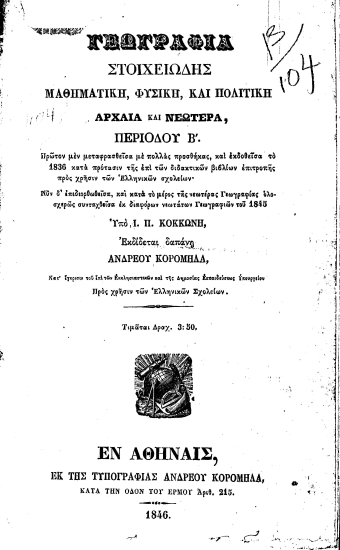 Γεωγραφία στοιχειώδης μαθηματική, φυσική, πολιτική Αρχαία και νεωτέρα, περιόδου Β'. /  Πρώτον μεν μεταφρασθείσα με πολλάς προσθήκας, και εκδοθείσα το 1836 ... Νυν δ'επιδιορθωθείσα, και κατά το μέρος της νεωτέρας Γεωγραφίας ολοσχερώς συνταχθείσα εκ διαφόρων νεωτάτων Γεωγραφιών του 1845 Υπό Ι. Π. Κοκκώνη, Εκδίδεται δαπάνη Ανδρέου Κορομηλά, ... Προς χρήσιν των Ελληνικών Σχολείων...