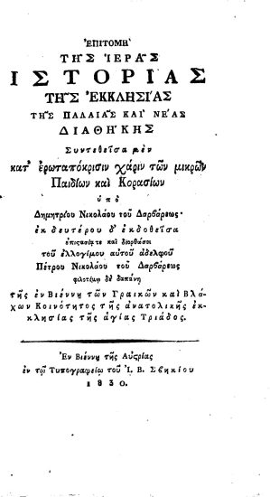 Επιτομή της Ιεράς Ιστορίας της Εκκλησίας της Παλαιάς και Νέας Διαθήκης /  Συντεθείσα μεν κατ' ερωταπόκρισιν χάριν των μικρών Παιδίων και Κορασίων υπό Δημητρίου Νικολάου του Δαρβάρεως' εκ του δευτέρου δ' εκδοθείσα επιστασία τε και διορθώσει του ελλογίμου αυτού αδελφού Πέτρου Νικολάου του Δαρβάρεως φιλοτίμω δε δαπάνη της εν Βιέννη των Γραικών και Βλάχων Κοινότητος της ανατολικής εκκλησίας της αγίας Τριάδος.
