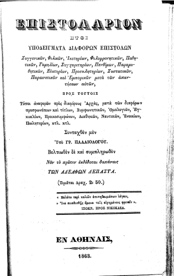 Επιστολάριον :  ήτοι υποδείγματα διαφόρων επιστολών Συγγενικών, Φιλικών, Ικετηρίων, Φιλοφρονητικών, Παθητικών, Γαμηλίων, Συγχαριτηρίων, Πενθίμων, Παραμυθητικών, Ευκτηρίων, Προσκλητηρίων, Συστατικών, Παραινετικών και Εμπορικών μετά των απαντήσεων αυτών, Προς τούτοις Τύποι αναφορών προς διαφόρους Αρχάς, Συμφωνητικών, Ομολογιών, Εγκυκλίων, Προικοσυμφώνων, Διαθηκών, Ναυτικών, Ενοικίων, Πωλητηρίων κτλ. κτλ. /  Συνταχθέν μεν Υπό Γρ. Παλαιολόγου. Βελτιωθέν δε και συμπληρωθέν Νυν το πρώτον εκδίδοται δαπάναις των Αδελφών Δεπάστα. (Τιμάται Δραχ. 2:50.) 