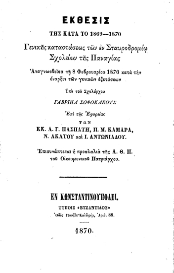 Έκθεσις της κατά το 1869-1870 γενικής καταστάσεως των εν Σταυροδρομίω Σχολείων της Παναγίας :  Αναγνωσθείσα τη 8 Φεβρουαρίου 1870 κατά την έναρξιν των γενικών εξετάσεων /  υπό του Σχολάρχου Γαβριήλ Σοφοκλέους επί της Εφορείας των κ.κ. Α. Γ. Πασπάτη, Π. Μ. Καμάρα, Ν. Ακάτου και Ι. Αντωνιάδου. Επισυνάπτεται και η προσλαλιά της Α.Θ.Π. του Οικουμενικού Πατριάρχου.
