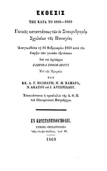 Έκθεσις της κατά το 1868-1869 γενικής καταστάσεως των εν Σταυροδρομίω Σχολείων της Παναγίας :  Αναγνωσθείσα τη 16 Φεβρουαρίου 1869 κατά την έναρξιν των γενικών εξετάσεων /  υπό του Σχολάρχου Γαβριήλ Σοφοκλέους επί της Εφορείας των κ.κ. Α. Γ. Πασπάτη, Π. Μ. Καμάρα, Ν. Ακάτου και Ι. Αντωνιάδου. Επισυνάπτεται και η προσλαλιά της Α.Θ.Π. του Οικουμενικού Πατριάρχου.