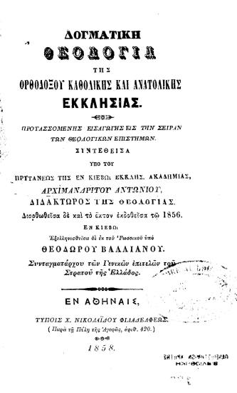 Δογματική θεολογία της Ορθοδόξου Καθολικής και Ανατολικής Εκκλησίας. Προτασσομένης εισαγωγής εις την σειράν των θεολογικών επιστημών. /  Συντεθείσα υπό του πρυτάνεως της εν Κιέβω Εκκλησ. Ακαδημίας, Αρχιμανδρίτου Αντωνίου, διδάκτωρος[sic] της Θεολογίας. Διορθωθείσα δε και το έκτον εκδοθείσα τω 1856. Εν Κιέβω Εξελληνισθείσα δε εκ του Ρωσσικού υπό Θεοδώρου Βαλλιάνου. Συνταγματάρχου των Γενικών επιτελών του Στρατού της Ελλάδος.
