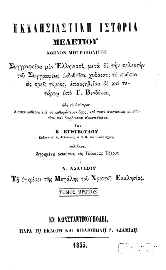 Εκκλησιαστική Ιστορία /  Μελετίου Αθηνών Μητροπολίτου, συγγραφείσα μεν Ελληνιστί, μετά δε την τελευτήν του Συγγραφέως εκδοθείσα χυδαϊστί το πρώτον εις τρεις τόμους, επαυξηθείσα δε και τετάρτω υπό Γ. Βενδότου, ήδη το δεύτερον Διασκευασθείσα επί το καθαρώτερον ύφος, και τισιν αναγκαίαις επιστασίαις και διορθώσεσι πλουτισθείσα υπό Κ. Ευθυβούλου. Καθηγητού της Φιλοσοφίας εν τη Μ. του Γένους Σχολή, εκδίδοται διηρημένη ωσαύτως εις Τέσσαρας Τόμους υπό Ν. Αδαμίδου Τη εγκρίσει της Μεγάλης του Χριστού Εκκλησίας.