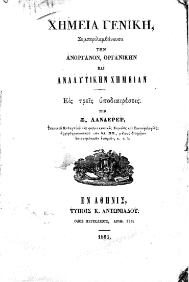 Χημεία Γενική :  Συμπεριλαμβάνουσα την Ανόργανον, Οργανικήν και Αναλυτικήν Χημεία Εις τρεις υποδιαιρέσεις. /  Υπό Ξ. Λάνδερερ, Τακτικού Καθηγητού της Φαρμακευτικής Χημείας και Συνταγολογίας, αρχιφαρμακοποιού των ΑΑ. Μ.Μ. μέλους διαφόρων επιστημονικών εταιριών, κ.τ.λ.