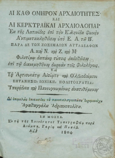 Αι καθ' Όμηρον Αρχαιότητες :  Και Αι Κερκυραϊκαί Αρχαιολογίαι΄ /  Εκ της Λατινίδος επί την Ελληνίδαν φωνήν Αντιμετακληθείσαι υπό Ε.[υγενίου] Α.[ρχιεπισκόπου] του Β'.[ουλγάρεως]. Παρά δε των Ζωσιμαίων Αυταδέλφων Α. και Ν. και Ζ. και Μ. Φιλοτίμω δαπάνη τύποις εκδοθείσαι επί τω διανεμηθήναι δωρεάν τοις Φιλολόγοις, Και Τη Αρτισυστάτω Αισίωτε Ολβιοδαίμονι Επτανήσω Ιωνική Πολιτοκρατία Υπερήδιστα και Πανευγνωμόνως ανατιθέμεναι' Δι' επιμελούς επιστασίας του πανοσιολογιωτάτου Ιερομονάχου Αγαθαγγέλου Αδριανοπολίτου.
