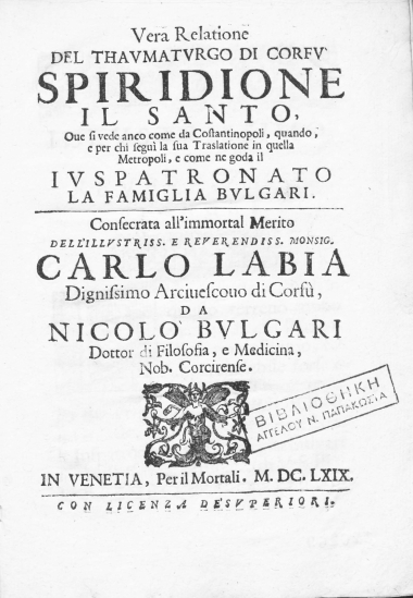 Vera relatione del thaumaturgo di Corfu Spiridione il santo, oue si vede anco dome da Costantinopoli, quando, e per chi segui la sua traslatione in quella metropoli, e come ne goda il iuspatronato la famiglia Bulgari. Consacrata all'immortal merito dell'illustriss. ... Carlo Labia dignissimo arciuescovo di Corfu, /  da Nicolo Bulgari dottor di filosofia, e medicina, nob. corcirense.