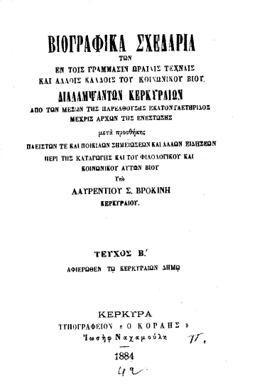 Βιογραφικά σχεδάρια των εν τοις γράμμασιν, ωραίαις τέχναις και άλλοις κλάδοις του κοινωνικού βίου διαλαμψάντων Κερκυραίων από των μέσων της παρελθούσης εκατονταετηρίδος μέχρις αρχών της ενεστώσης :  μετά προσθήκης πλείστων τε και ποικίλων σημειώσεων και άλλων ειδήσεων περί της καταγωγής και του φιλολογικού και κοινωνικού αυτών βίου /  υπό Λαυρεντίου Σ. Βροκίνη Κερκυραίου.