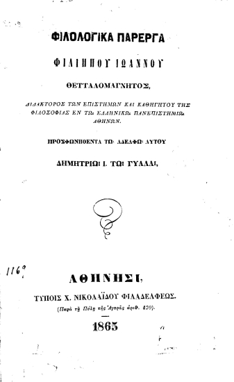 Φιλολογικά πάρεργα /  Φιλίππου Ιωάννου Θετταλομάγνητος, διδάκτορος των επιστημών και καθηγητού της φιλοσοφίας εν τω ελληνικώ πανεπιστημίω Αθηνών. Προσφωνηθέντα τω αδελφώ αυτού Δημητρίω Ι. τω Γυαλα.