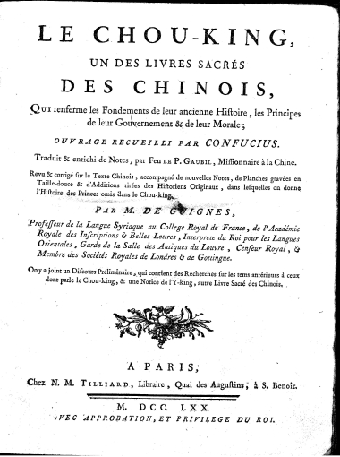 Le Chou-king, :  un des livres sacres des Chinois, Qui renferme les Fondements de leur ancienne Histoire, les Principes de leur Gouvernement & de leur Morale; /  ouvrage recueilli par Confucius. Traduit & enrichi de Notes, par Feu le P. Gaubil, ... Revu & corrige sur le Texte Chinois, accompagne de nouvelles Notes, de Planches gravees en Taille-douce & d'Additions tirees des Historiens Originaux, dans lesquelles on donne l'Histoire des Princes omis dans le Chou-king. Par M. de Guignes, ... On y a joint un Discours Preliminaire, qui contient des Recherches sur les tems anterieurs a ceux dont parle le Chou-king, & une Notice de l'Y-king, autre Livre Sacre des Chinois.