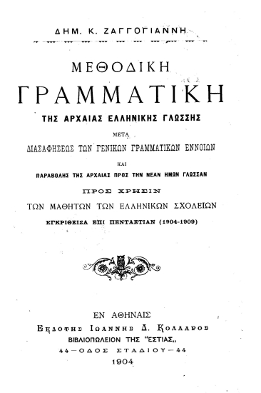 Μεθοδική Γραμματική της αρχαίας ελληνικής γλώσσης :  μετά δισαφήσεως των γενικών γραμματικών εννοιών και παραβολής της αρχαίας προς την νέαν ημών γλώσσαν προς χρήσιν των μαθητών των ελληνικών σχολείων εγκριθείσα επί πενταετίαν (1904-1909) /  Δημ. Κ. Ζαγγογιάννη.