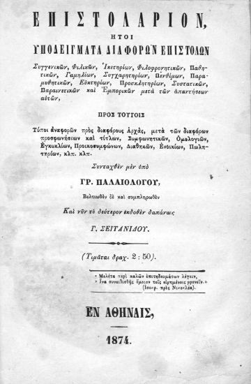 Επιστολάριον :  Ήτοι υποδείγματα διαφόρων επιστολών Συγγενικών, Φιλικών, Ικετηρίων, Φιλοφρονητικών, Παθητικών, Γαμηλίων, Συγχαρητηρίων, Πενθίμων, Παραμυθητικών, Ευκτηρίων, Προσκλητηρίων, Συστατικών, Παραινετικών και Εμπορικών μετά των απαντήσεων αυτών, Προς τούτοις Τύποι αναφορών προς διαφόρους Αρχάς, Συμφωνητικών, Ομολογιών, Εγκυκλίων, Προικοσυμφώνων, Διαθηκών, Ενοικίων, Πωλητηρίων, κτλ. κτλ. /  Συνταχθέν μεν Υπό Γρ. Παλαιολόγου, Βελτιωθέν δε και συμπληρωθέν Και νυν το δεύτερον εκδοθέν δαπάναις Γ. Σεϊτανίδου. Δεπάστα. (Τιμάται Δραχ. 2:50.) 