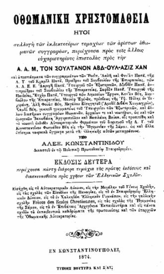 Οθωμανική Χρηστομάθεια : ήτοι συλλογή των εκλεκτοτέρων τεμαχίων των αρίστων Οθωμανών συγγραφέων, περιέχουσα προς τοις άλλοις ευχαριστηρίους επιστολάς προς την Α. Α. Μ. του Σουλτάνου ΑΒΔ-ΟΥΛ-ΑΖΙΖ ΧΑΝ / Υπό Αλεξ. Κωνσταντινίδου δικαστού εν τω πολιτικώ πρωτοδικείω Σταυροδρομίου.