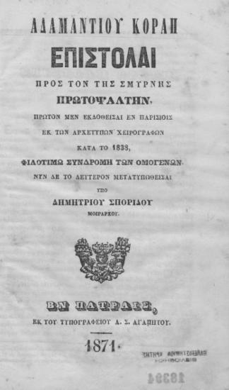 Αδαμαντίου Κοραή Επιστολαί προς τον της Σμύρνης Πρωτοψάλτην, /  Πρώτον μεν εκδοθείσαι εκ των αρχετύπων χειρογράφων κατά το 1838, φιλοτίμω συνδρομή των ομογενών΄ Νυν δε το δεύετρον μετατυπωθείσαι υπό Δημητρίου Σπορίδου μοιράρχου.